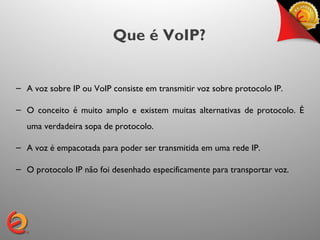 Que é VoIP?


– A voz sobre IP ou VoIP consiste em transmitir voz sobre protocolo IP.

– O conceito é muito amplo e existem muitas alternativas de protocolo. É
  uma verdadeira sopa de protocolo.

– A voz é empacotada para poder ser transmitida em uma rede IP.

– O protocolo IP não foi desenhado especificamente para transportar voz.
 