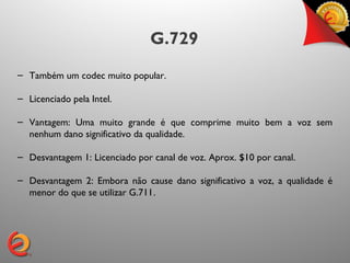 G.729
– Também um codec muito popular.

– Licenciado pela Intel.

– Vantagem: Uma muito grande é que comprime muito bem a voz sem
  nenhum dano significativo da qualidade.

– Desvantagem 1: Licenciado por canal de voz. Aprox. $10 por canal.

– Desvantagem 2: Embora não cause dano significativo a voz, a qualidade é
  menor do que se utilizar G.711.
 