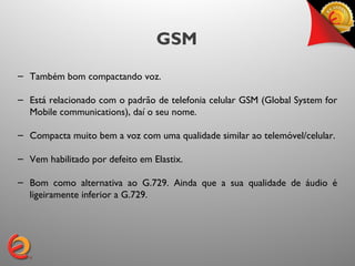 GSM
– Também bom compactando voz.

– Está relacionado com o padrão de telefonia celular GSM (Global System for
  Mobile communications), daí o seu nome.

– Compacta muito bem a voz com uma qualidade similar ao telemóvel/celular.

– Vem habilitado por defeito em Elastix.

– Bom como alternativa ao G.729. Ainda que a sua qualidade de áudio é
  ligeiramente inferior a G.729.
 