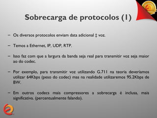Sobrecarga de protocolos (1)

– Os diversos protocolos enviam data adicional à voz.

– Temos a Ethernet, IP, UDP, RTP.

– Isso faz com que a largura da banda seja real para transmitir voz seja maior
  ao do codec.

– Por exemplo, para transmitir voz utilizando G.711 na teoria deveríamos
  utilizar 64Kbps (peso do codec) mas na realidade utilizaremos 95.2Kbps de
  BW.

– Em outros codecs mais compressores a sobrecarga é inclusa, mais
  significativa. (percentualmente falando).
 