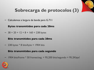 Sobrecarga de protocolos (3)
– Calculemos a largura da banda para G.711

  Bytes transmitidos para cada 20ms

– 38 + 20 + 12 + 8 + 160 = 238 bytes

  Bits transmitidos para cada 20ms

– 238 bytes * 8 bits/byte = 1904 bits

  Bits transmitidos para cada segundo

– 1904 bits/frame * 50 frames/seg. = 95,200 bits/segundo = 95.2Kbps!
 
