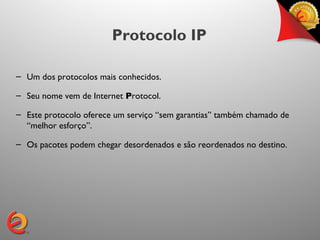 Protocolo IP

– Um dos protocolos mais conhecidos.

– Seu nome vem de Internet Protocol.

– Este protocolo oferece um serviço “sem garantias” também chamado de
  “melhor esforço”.

– Os pacotes podem chegar desordenados e são reordenados no destino.
 