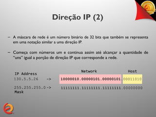 Direção IP (2)

– A máscara de rede é um número binário de 32 bits que também se representa
  em uma notação similar a uma direção IP.

– Começa com números um e continua assim até alcançar a quantidade de
  “uns” igual a porção de direção IP que corresponde a rede.
 
