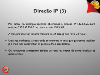 Direção IP (3)

– Por tanto, no exemplo anterior obteremos a direção IP 130.5.5.26 com
  máscara 255.255.255.0 pertence a rede 130.5.5.0

– A máscara anterior foi uma máscara de 24 bits, já que havia 24 “uns”.

– Uma vez conhecida a rede onde se encontra o host que queremos localizar
  já é mais fácil encaminhar os pacotes IP ao seu destino.

– Os roteadores armazenam tabelas de rotas ou regras de como localizar as
  outras redes.
 