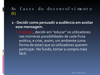 As fases do desenvolvimento  #1 2 - Decidir como persuadir a audiência em aceitar essa mensagem.  Exemplo , decidir em “educar” os utilizadores nas inúmeras possibilidades de cada fruta exótica, e criar, assim, um ambiente (uma forma de estar) que os utilizadores querem participar. No fundo, tornar a compra mais fácil. ISMT - Sandra Oliveira 