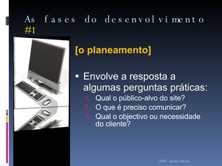 As fases do desenvolvimento  #1 [o planeamento] Envolve a resposta a algumas perguntas práticas: Qual o público-alvo do site? O que é preciso comunicar? Qual o objectivo ou necessidade do cliente? ISMT - Sandra Oliveira 
