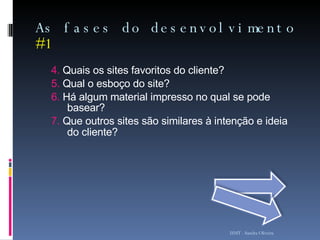 As fases do desenvolvimento  #1 4.  Quais os sites favoritos do cliente? 5.  Qual o esboço do site? 6.  Há algum material impresso no qual se pode basear? 7.  Que outros sites são similares à intenção e ideia do cliente?   ISMT - Sandra Oliveira 