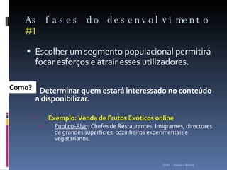 As fases do desenvolvimento  #1 Escolher um segmento populacional permitirá focar esforços e atrair esses utilizadores. A  -   Determinar quem estará interessado no conteúdo a disponibilizar.  Exemplo: Venda de Frutos Exóticos online Público-Alvo : Chefes de Restaurantes, Imigrantes, directores de grandes superfícies, cozinheiros experimentais e vegetarianos.  ISMT - Sandra Oliveira Como? 