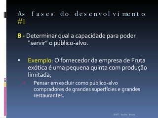 As fases do desenvolvimento  #1 B -  Determinar qual a capacidade para poder “servir” o público-alvo.  Exemplo : O fornecedor da empresa de Fruta exótica é uma pequena quinta com produção limitada,  Pensar em excluir como público-alvo compradores de grandes superfícies e grandes restaurantes .  ISMT - Sandra Oliveira 