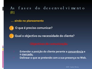 As fases do desenvolvimento  #1 …  ainda no planeamento 2   O que é preciso comunicar? 3  Qual o objectivo ou necessidade do cliente? Objectivos de comunicação Entender a posição do cliente perante a  concorrência  e o  mercado ,  Delinear o que se pretende com a sua presença na Web.   ISMT - Sandra Oliveira 