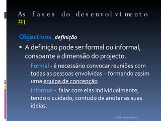 As fases do desenvolvimento  #1 Objectivos_ definição A definição pode ser formal ou informal, consoante a dimensão do projecto.  Formal  - é necessário convocar reuniões com todas as pessoas envolvidas – formando assim uma  equipa de concepção   Informal  -  falar com elas individualmente, tendo o cuidado, contudo de anotar as suas ideias.  ISMT - Sandra Oliveira 