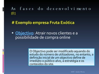As fases do desenvolvimento  #1 # Exemplo empresa Fruta Exótica Objectivo : Atrair novos clientes e a possibilidade de compra online ISMT - Sandra Oliveira O Objectivo pode ser modificado aquando do estudo do número de utilizadores, no entanto, a definição inicial de um objectivo define de imediato o público-alvo, a estratégia e os conteúdos do site . 