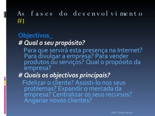 As fases do desenvolvimento  #1 Objectivos_ # Qual o seu propósito? Para que servirá esta presença na Internet? Para divulgar a empresa? Para vender produtos ou serviços? Qual o propósito da empresa? # Quais os objectivos principais? Fidelizar o cliente? Assisti-lo nos seus problemas? Expandir o mercada da empresa? Centralizar os seus recursos? Angariar novos clientes? ISMT - Sandra Oliveira 