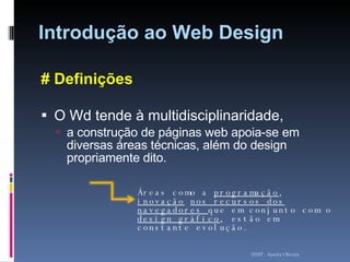 Introdução ao Web Design # Definições O Wd tende à multidisciplinaridade, a construção de páginas web apoia-se em diversas áreas técnicas, além do design propriamente dito.  ISMT - Sandra Oliveira Áreas como a  programação ,  inovação   nos recursos dos navegadores  que em conjunto com o  design gráfico , estão em constante evolução. 