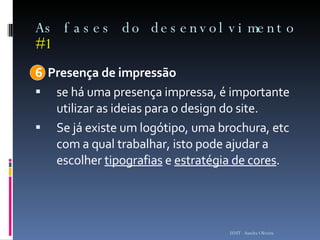As fases do desenvolvimento  #1 6  Presença de impressão se há uma presença impressa, é importante utilizar as ideias para o design do site.  Se já existe um logótipo, uma brochura, etc com a qual trabalhar, isto pode ajudar a escolher  tipografias  e  estratégia de cores .  ISMT - Sandra Oliveira 
