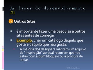 As fases do desenvolvimento  #1 7  Outros Sites  é importante fazer uma pesquisa a outros sites antes de começar.  Exemplo : criar um catálogo daquilo que gosta e daquilo que não gosta.  A maioria dos designers mantém um arquivo de “inspiração” ao qual recorrem quando estão com algum bloqueio ou à procura de ideias  ISMT - Sandra Oliveira 