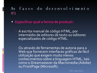As fases do desenvolvimento  #3 Especificar qual a forma de produzir: A escrita manual de código HTML, por intermédio de editores de texto ou editores especializados de código HTML. Ou através de ferramentas de autoria para a Web que fornecem interfaces gráficas de fácil utilização que exigem muito menos conhecimentos sobre a linguagem HTML, tais como o Dreamweaver da Macromedia (Adobe) ou FrontPage (Microsoft). ISMT - Sandra Oliveira 
