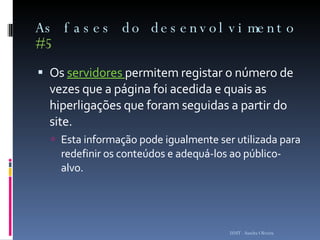 As fases do desenvolvimento  #5 Os  servidores  permitem registar o número de vezes que a página foi acedida e quais as hiperligações que foram seguidas a partir do site.  Esta informação pode igualmente ser utilizada para redefinir os conteúdos e adequá-los ao público-alvo.  ISMT - Sandra Oliveira 