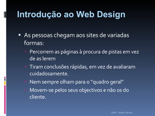 Introdução ao Web Design As pessoas chegam aos sites de variadas formas: Percorrem as páginas à procura de pistas em vez de as lerem Tiram conclusões rápidas, em vez de avaliaram cuidadosamente. Nem sempre olham para o “quadro geral” Movem-se pelos seus objectivos e não os do cliente. ISMT - Sandra Oliveira 