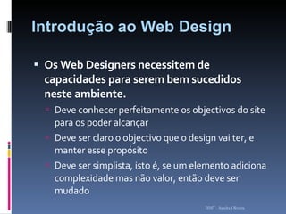 Introdução ao Web Design Os Web Designers necessitem de capacidades para serem bem sucedidos neste ambiente. Deve conhecer perfeitamente os objectivos do site para os poder alcançar Deve ser claro o objectivo que o design vai ter, e manter esse propósito Deve ser simplista, isto é, se um elemento adiciona complexidade mas não valor, então deve ser  mudado ISMT - Sandra Oliveira 