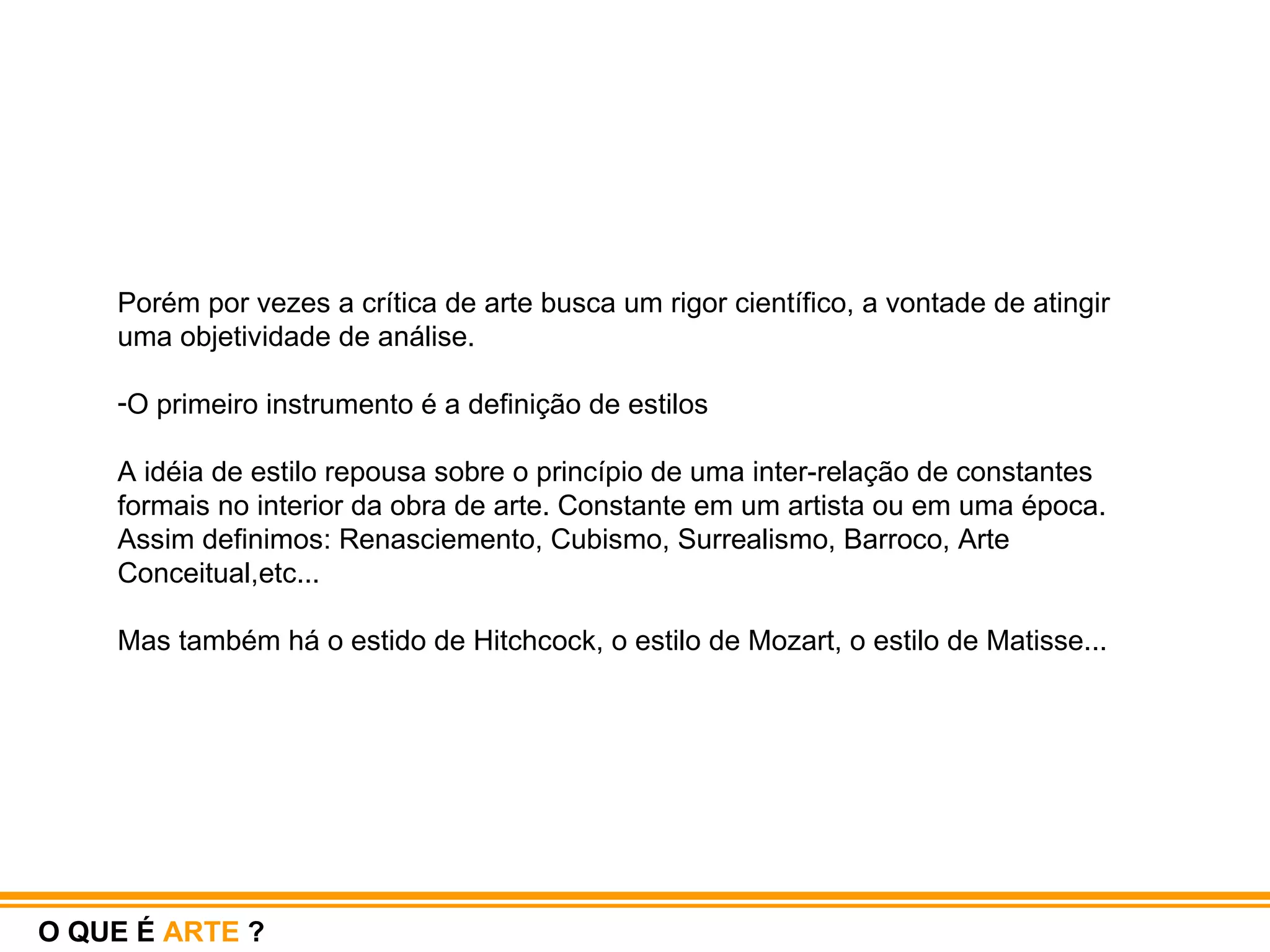 Porém por vezes a crítica de arte busca um rigor científico, a vontade de atingir uma objetividade de análise.  O primeiro instrumento é a definição de estilos A idéia de estilo repousa sobre o princípio de uma inter-relação de constantes formais no interior da obra de arte. Constante em um artista ou em uma época. Assim definimos: Renasciemento, Cubismo, Surrealismo, Barroco, Arte Conceitual,etc...  Mas também há o estido de Hitchcock, o estilo de Mozart, o estilo de Matisse...  O QUE É  ARTE  ? 
