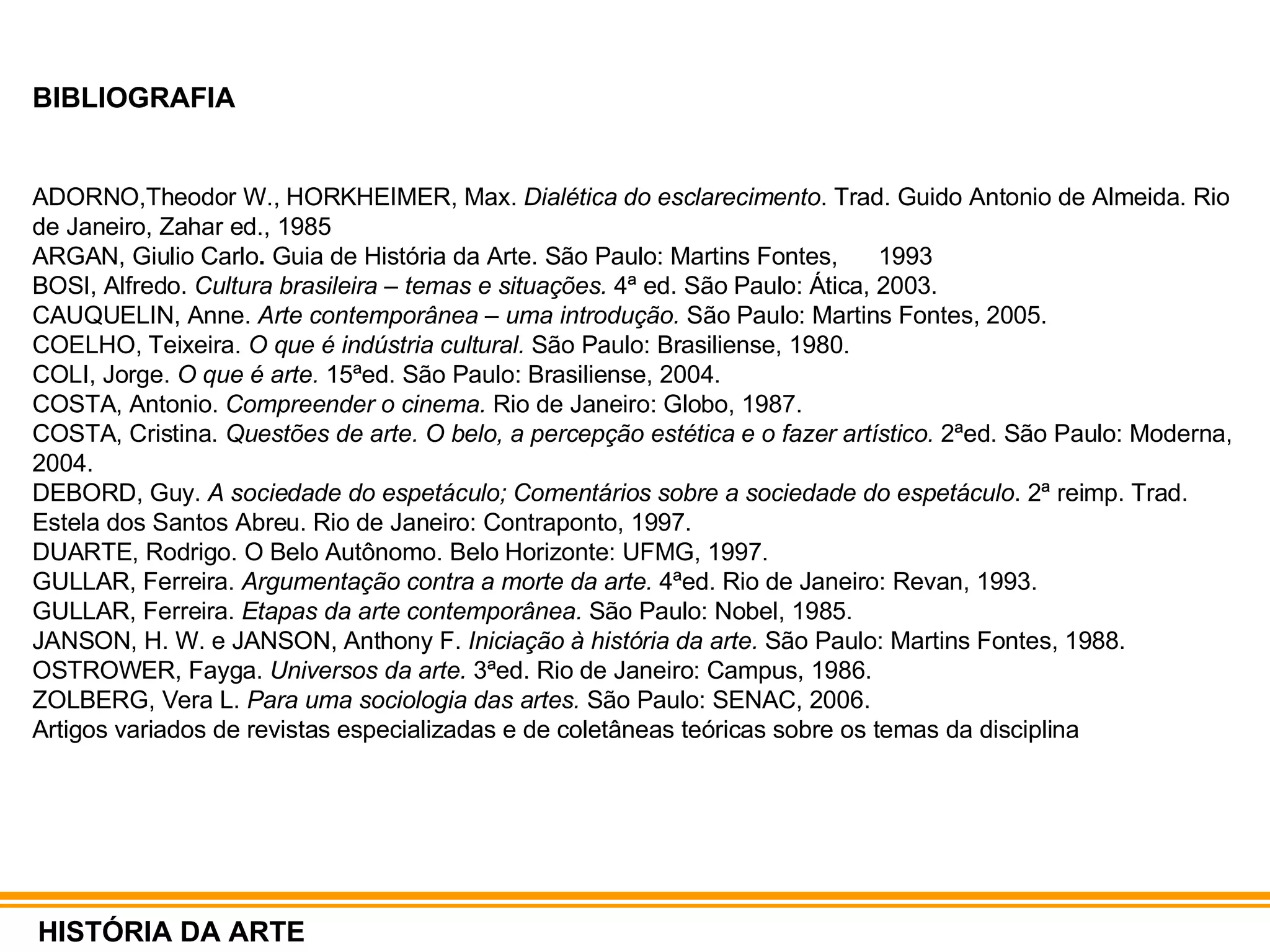 BIBLIOGRAFIA ADORNO,Theodor W., HORKHEIMER, Max.  Dialética do esclarecimento . Trad. Guido Antonio de Almeida. Rio de Janeiro, Zahar ed., 1985 ARGAN, Giulio Carlo .  Guia de História da Arte. São Paulo: Martins Fontes,  1993 BOSI, Alfredo.  Cultura brasileira – temas e situações.  4ª ed. São Paulo: Ática, 2003. CAUQUELIN, Anne.  Arte contemporânea – uma introdução.  São Paulo: Martins Fontes, 2005. COELHO, Teixeira.  O que é indústria cultural.  São Paulo: Brasiliense, 1980. COLI, Jorge.  O que é arte.  15ªed. São Paulo: Brasiliense, 2004. COSTA, Antonio.  Compreender o cinema.  Rio de Janeiro: Globo, 1987. COSTA, Cristina.  Questões de arte. O belo, a percepção estética e o fazer artístico.  2ªed. São Paulo: Moderna, 2004. DEBORD, Guy.  A sociedade do espetáculo; Comentários sobre a sociedade do espetáculo . 2ª reimp. Trad. Estela dos Santos Abreu. Rio de Janeiro: Contraponto, 1997. DUARTE, Rodrigo. O Belo Autônomo. Belo Horizonte: UFMG, 1997. GULLAR, Ferreira.  Argumentação contra a morte da arte.  4ªed. Rio de Janeiro: Revan, 1993. GULLAR, Ferreira.  Etapas da arte contemporânea.  São Paulo: Nobel, 1985. JANSON, H. W. e JANSON, Anthony F.  Iniciação à história da arte.  São Paulo: Martins Fontes, 1988. OSTROWER, Fayga.  Universos da arte.  3ªed. Rio de Janeiro: Campus, 1986. ZOLBERG, Vera L.  Para uma sociologia das artes.  São Paulo: SENAC, 2006. Artigos variados de revistas especializadas e de coletâneas teóricas sobre os temas da disciplina HISTÓRIA DA ARTE 