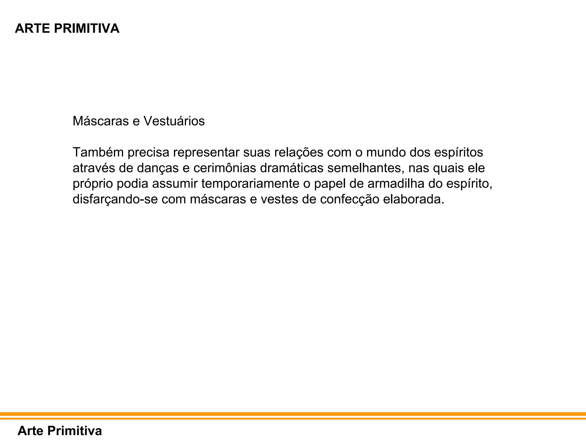 ARTE PRIMITIVA Arte Primitiva Máscaras e Vestuários Também precisa representar suas relações com o mundo dos espíritos através de danças e cerimônias dramáticas semelhantes, nas quais ele próprio podia assumir temporariamente o papel de armadilha do espírito, disfarçando-se com máscaras e vestes de confecção elaborada.  