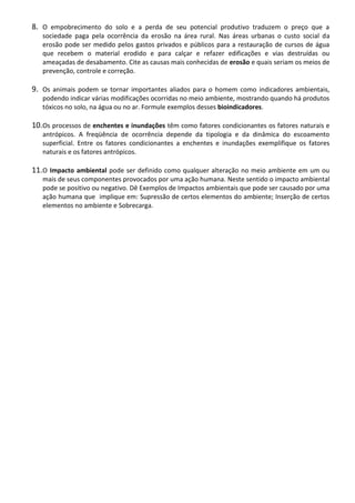 8. O empobrecimento do solo e a perda de seu potencial produtivo traduzem o preço que a
sociedade paga pela ocorrência da erosão na área rural. Nas áreas urbanas o custo social da
erosão pode ser medido pelos gastos privados e públicos para a restauração de cursos de água
que recebem o material erodido e para calçar e refazer edificações e vias destruídas ou
ameaçadas de desabamento. Cite as causas mais conhecidas de erosão e quais seriam os meios de
prevenção, controle e correção.

9. Os animais podem se tornar importantes aliados para o homem como indicadores ambientais,
podendo indicar várias modificações ocorridas no meio ambiente, mostrando quando há produtos
tóxicos no solo, na água ou no ar. Formule exemplos desses bioindicadores.

10.Os processos de enchentes e inundações têm como fatores condicionantes os fatores naturais e
antrópicos. A freqüência de ocorrência depende da tipologia e da dinâmica do escoamento
superficial. Entre os fatores condicionantes a enchentes e inundações exemplifique os fatores
naturais e os fatores antrópicos.

11.O Impacto ambiental pode ser definido como qualquer alteração no meio ambiente em um ou
mais de seus componentes provocados por uma ação humana. Neste sentido o impacto ambiental
pode se positivo ou negativo. Dê Exemplos de Impactos ambientais que pode ser causado por uma
ação humana que implique em: Supressão de certos elementos do ambiente; Inserção de certos
elementos no ambiente e Sobrecarga.

 