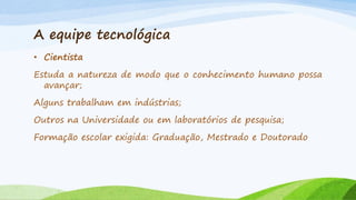A equipe tecnológica
• Cientista
Estuda a natureza de modo que o conhecimento humano possa
avançar;

Alguns trabalham em indústrias;
Outros na Universidade ou em laboratórios de pesquisa;

Formação escolar exigida: Graduação, Mestrado e Doutorado

 