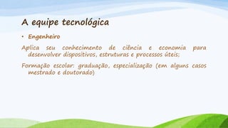 A equipe tecnológica
• Engenheiro
Aplica seu conhecimento de ciência e economia
desenvolver dispositivos, estruturas e processos úteis;

para

Formação escolar: graduação, especialização (em alguns casos
mestrado e doutorado)

 