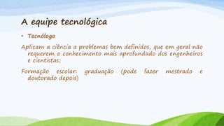 A equipe tecnológica
• Tecnólogo
Aplicam a ciência a problemas bem definidos, que em geral não
requerem o conhecimento mais aprofundado dos engenheiros
e cientistas;
Formação escolar:
doutorado depois)

graduação

(pode

fazer

mestrado

e

 
