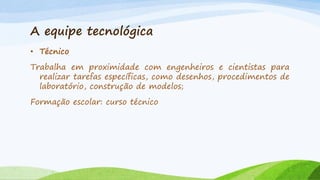 A equipe tecnológica
• Técnico
Trabalha em proximidade com engenheiros e cientistas para
realizar tarefas específicas, como desenhos, procedimentos de
laboratório, construção de modelos;
Formação escolar: curso técnico

 
