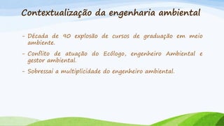 Contextualização da engenharia ambiental
- Década de 90 explosão de cursos de graduação em meio
ambiente.
- Conflito de atuação do Ecólogo, engenheiro Ambiental e
gestor ambiental.
- Sobressai a multiplicidade do engenheiro ambiental.

 