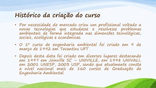 Histórico da criação do curso
• Por necessidade do mercado criou um profissional voltado a
novas tecnologias que estudasse e resolvesse problemas
ambientais de forma integrada nas dimensões tecnológicas,
sociais, ecológicas e econômicas.
• O 1º curso de engenharia ambiental foi criado em 9 de
março de 1992 em Tocantins UFT
• Depois desta data foi criado em diversos lugares destacando
em 1997 em Joinville SC – UNIVILLE, em 1998 UNIVALI,
em 2001 UNESP, 2003 USP, sendo que atualmente consta
a nível nacional mais de 160 cursos de Graduação de
Engenharia Ambiental.

 