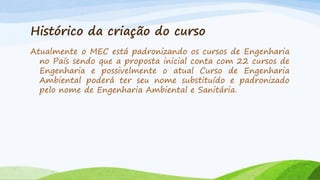 Histórico da criação do curso
Atualmente o MEC está padronizando os cursos de Engenharia
no País sendo que a proposta inicial conta com 22 cursos de
Engenharia e possivelmente o atual Curso de Engenharia
Ambiental poderá ter seu nome substituído e padronizado
pelo nome de Engenharia Ambiental e Sanitária.

 