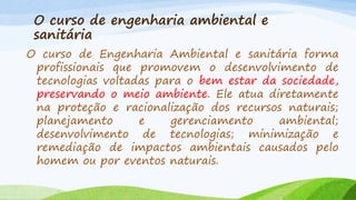 O curso de engenharia ambiental e
sanitária
O curso de Engenharia Ambiental e sanitária forma
profissionais que promovem o desenvolvimento de
tecnologias voltadas para o bem estar da sociedade,
preservando o meio ambiente. Ele atua diretamente
na proteção e racionalização dos recursos naturais;
planejamento
e
gerenciamento
ambiental;
desenvolvimento de tecnologias; minimização e
remediação de impactos ambientais causados pelo
homem ou por eventos naturais.

 