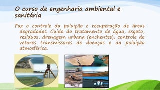 O curso de engenharia ambiental e
sanitária
Faz o controle da poluição e recuperação de áreas
degradadas. Cuida do tratamento de água, esgoto,
resíduos, drenagem urbana (enchentes), controle de
vetores transmissores de doenças e da poluição
atmosférica.

brawin.blogspot.com

geol.queensu.ca

 