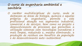O curso de engenharia ambiental e
sanitária
O

caráter multidisciplinar do curso, onde se
destacam as áreas de biologia, química e aquelas
próprias da engenharia, permite a este
profissional atuação nos segmentos industrial,
comercial e de serviços, bem como no projeto e
desenvolvimento de processos que permitem a
utilização sistemas com tecnologias inovadoras e
mais limpas, reduzindo e, mesmo eliminando, a
produção de resíduos em benefício da população
e do desenvolvimento auto–sustentável.

 