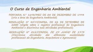 O Curso de Engenharia Ambiental
PORTARIA N.º 1693/MEC DE 05 DE DEZEMBRO DE 1994
(cria a área de Engenharia Ambiental)
RESOLUÇÃO Nº 447/CONFEA, DE 22 DE SETEMBRO DE
2000 (dispõe sobre o registro profissional do Engenheiro
Ambiental e discrimina suas atividades profissionais)

RESOLUÇÃO Nº 218/CONFEA, DE 29 JUNHO DE 1973
(Discrimina
atividades
das
diferentes
modalidades
profissionais da Engenharia, Arquitetura e Agronomia)

 