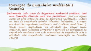 Formação do Engenheiro Ambiental e
Sanitária
Basicamente cada curso de Engenharia Ambiental sanitária, terá
uma formação diferente para seus profissionais, pois em alguns
cursos há uma ênfase na área da agronomia (vegetação...), outros
na área de engenharia química (efluentes industriais...) e outros
nas áreas da engenharia sanitária e civil (resíduos domiciliares...).
Sendo assim, dependendo da atividade que estiver sendo
requerida, será necessário comparar o currículo do profissional da
engenharia ambiental com o da modalidade de engenharia onde a
atividade está enquadrada, conforme orientação do Conselho
Federal.

 