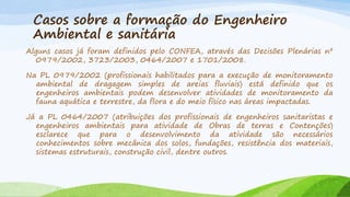 Casos sobre a formação do Engenheiro
Ambiental e sanitária
Alguns casos já foram definidos pelo CONFEA, através das Decisões Plenárias nº
0979/2002, 3723/2003, 0464/2007 e 1701/2008.
Na PL 0979/2002 (profissionais habilitados para a execução de monitoramento
ambiental de dragagem simples de areias fluviais) está definido que os
engenheiros ambientais podem desenvolver atividades de monitoramento da
fauna aquática e terrestre, da flora e do meio físico nas áreas impactadas.
Já a PL 0464/2007 (atribuições dos profissionais de engenheiros sanitaristas e
engenheiros ambientais para atividade de Obras de terras e Contenções)
esclarece que para o desenvolvimento da atividade são necessários
conhecimentos sobre mecânica dos solos, fundações, resistência dos materiais,
sistemas estruturais, construção civil, dentre outros.

 
