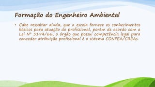 Formação do Engenheiro Ambiental
• Cabe ressaltar ainda, que a escola fornece os conhecimentos
básicos para atuação do profissional, porém de acordo com a
Lei Nº 5194/66, o órgão que possui competência legal para
conceder atribuição profissional é o sistema CONFEA/CREAs.

 