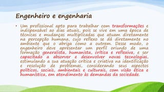 Engenheiro e engenharia
• Um profissional apto para trabalhar com transformações e
indispensável ao dias atuais, pois se vive em uma época de
técnicas e mudanças multiplicadas que atuam diretamente
na percepção humana, cujo reflexo se dá diretamente no
ambiente que o abriga como a outrem. Desse modo, o
engenheiro deve apresentar um perfil oriundo de uma
formação generalista, humanista, crítica e reflexiva, e ser
capacitado a absorver e desenvolver novas tecnologias,
estimulando a sua atuação crítica e criativa na identificação
e resolução de problemas, considerando seus aspectos
políticos, sociais, ambientais e culturais, com visão ética e
humanística, em atendimento às demandas da sociedade.

 