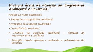 Diversas áreas de atuação da Engenharia
Ambiental e Sanitária
Análise de riscos ambientais
• Auditorias e diagnósticos ambientais
• Avaliação de impactos ambientais
• Contabilidade ambiental
•

Controle
de
qualidade
monitoramento e vigilância

ambiental

-

sistemas

de

• Detecção remota aplicada a ambiente e ordenamento do
território

 