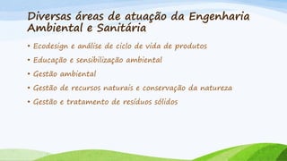 Diversas áreas de atuação da Engenharia
Ambiental e Sanitária
• Ecodesign e análise de ciclo de vida de produtos
• Educação e sensibilização ambiental
• Gestão ambiental
• Gestão de recursos naturais e conservação da natureza
• Gestão e tratamento de resíduos sólidos

 