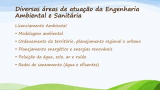 Diversas áreas de atuação da Engenharia
Ambiental e Sanitária
Licenciamento Ambiental
• Modelagem ambiental
• Ordenamento do território, planejamento regional e urbano
• Planejamento energético e energias renováveis
• Poluição da água, solo, ar e ruído
• Redes de saneamento (água e efluentes)

 