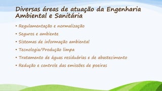 Diversas áreas de atuação da Engenharia
Ambiental e Sanitária
• Regulamentação e normalização
• Seguros e ambiente
• Sistemas de informação ambiental
• Tecnologia/Produção limpa
• Tratamento de águas residuárias e de abastecimento
• Redução e controle das emissões de poeiras

 