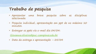Trabalho de pesquisa
• Apresentar
selecionada.

uma

breve

pesquisa

sobre

as

disciplinas

• Pesquisa individual, apresentação em ppt de no máximo 10
minutos.
• Entregar os ppts via e-mail dia 04/04:
Giovanna.oliveira@puc-campinas.edu.br
• Data da entrega e apresentação – 05/04

 