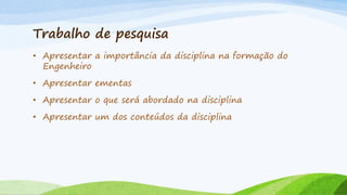 Trabalho de pesquisa
• Apresentar a importância da disciplina na formação do
Engenheiro
• Apresentar ementas

• Apresentar o que será abordado na disciplina
• Apresentar um dos conteúdos da disciplina

 
