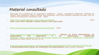 Material consultado
•

Associação Dos Profissionais De Engenharia Ambiental – Aspea Engenharia Ambiental: Profissão Do
Futuro? Eng. Ambiental: Marcus Vinícius Eng. Ambiental: Célia Farias Brasília, setembro de 2009 Ciclo de
Palestra da Engenharia Ambiental UCB – 2009

•

http://www.suapesquisa.com/o_que_e/etica_conceito.htm
Saiba o que é ética, definição, conceito de ética e links relacionados

•

http://portal.mec.gov.br/seb/arquivos/pdf/livro082.pdf - Ética

•

http://www.demec.ufmg.br/disciplinas/ema003/etica.htm - CÓDIGO DE ÉTICA PROFISSIONAL DO
ENGENHEIRO,
DO
ARQUITETO
E
DO
ENGENHEIRO
AGRÔNOMO
(Resolução Nº205, de 30/09/1971 do Conselho Federal de Engenharia, Arquitetura e Agronomia,
publicado no Diário Oficial" de 23/11/71)

•

http://www.eduardoceleghini.com.br/resources/RESPONSABILIDADE%20SOCIAL%20ENGENHARIA.pdf
A RESPONSABILIDADE SOCIAL NA FORMAÇÃO DE ENGENHEIROS Marco Aurélio Cremasco

-

Ética

-

 